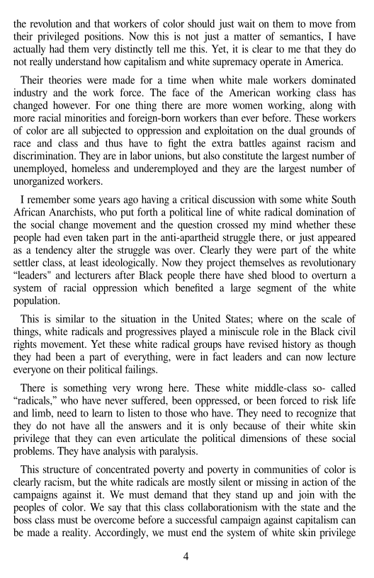 the revolution and that workers of color should just wait on them to move from
their privileged positions. Now this is not just a matter of semantics, I have
actually had them very distinctly tell me this. Yet, it is clear to me that they do
not really understand how capitalism and white supremacy operate in America.

 

 

Their theories were made for a time when white male workers dominated
industry and the work force. The face of the American working class has
changed however. For one thing there are more women working, along with
‘more racial minorities and foreign-born workers than ever before. These workers
of color are all subjected to oppression and exploitation on the dual grounds of
race and class and thus have to fight the extra battles against racism and
discrimination, They are in labor unions, but also constitute the largest number of
unemployed, homeless and underemployed and they are the largest number of
‘unorganized workers.

remember some years ago having a critical discussion with some white South
African Anarchists, who put forth a political line of white radical domination of
the social change movement and the question crossed my mind whether these
people had even taken part in the anti-apartheid struggle there, or just appeared
as a tendency alter the struggle was over. Clearly they were part of the white
settler class, at least ideologically. Now they project themselves as revolutionary
“leaders” and lecturers after Black people there have shed blood to overturn a
system of racial oppression which benefited a large segment of the white
population.

This is similar to the situation in the United States; where on the scale of
things, white radicals and progressives played a miniscule role in the Black civil
rights movement. Yet these white radical groups have revised history as though
they had been a part of everything, were in fact leaders and can now lecture
everyone on their political failings.

   

  

 

There is something very wrong here, These white middle-class so- called
“radicals,” who have never suffered, been oppressed, or been forced to risk life
and limb, need to learn to listen to those who have. They need to recognize that
they do not have all the answers and it is only because of their white skin
privilege that they can even articulate the political dimensions of these social
problems. They have analysis with paralysis.

This structure of concentrated poverty and poverty in communities of color is
clearly racism, but the white radicals are mostly silent or missing in action of the
campaigns against it. We must demand that they stand up and join with the
peoples of color, We say that this class collaborationism with the state and the
boss class must be overcome before a successful campaign against capitalism can
bbe made a reality. Accordingly, we must end the system of white skin privilege

4
